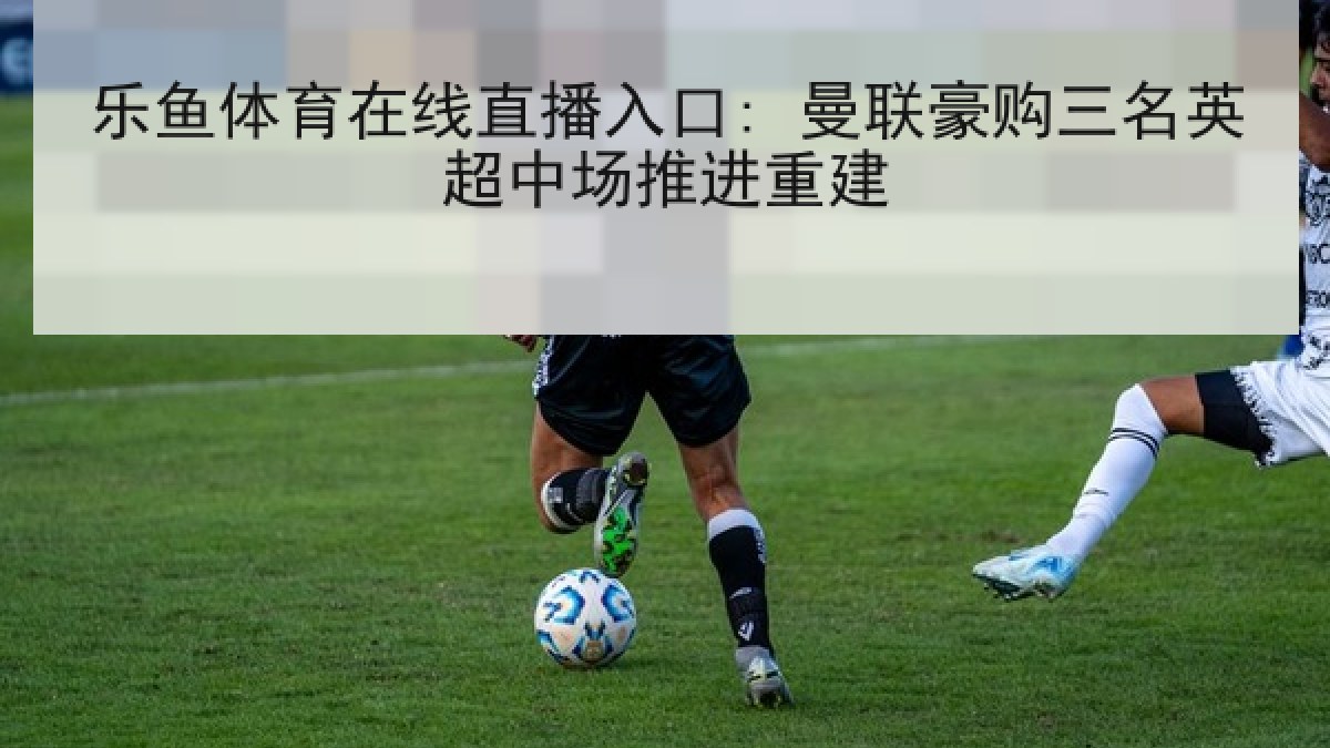 乐鱼体育在线直播入口: 曼联豪购三名英超中场推进重建 乐鱼体育在线直播入口: 曼联豪购三名英超中场推进重建