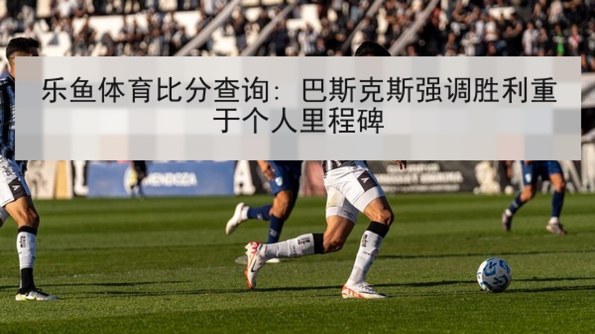 乐鱼体育比分查询: 巴斯克斯强调胜利重于个人里程碑