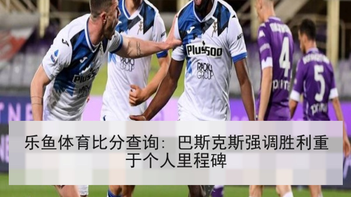 乐鱼体育比分查询: 巴斯克斯强调胜利重于个人里程碑